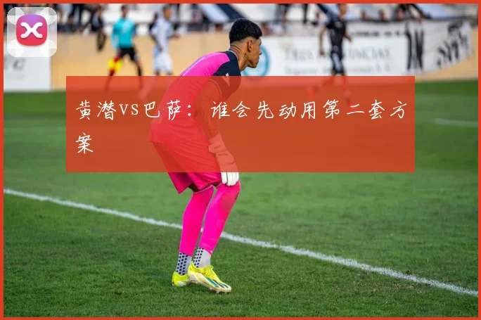 黄潜vs巴萨:谁会先动用第二套方案