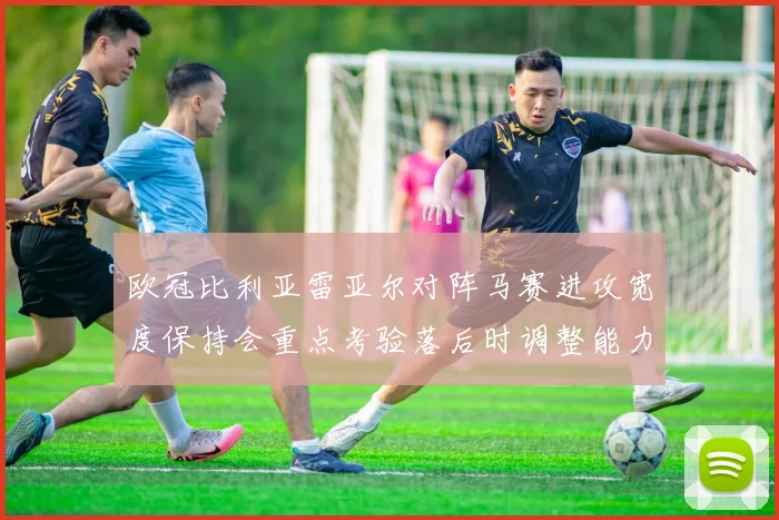 欧冠比利亚雷亚尔对阵马赛进攻宽度保持会重点考验落后时调整能力