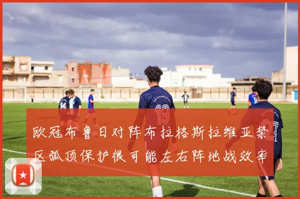 欧冠布鲁日对阵布拉格斯拉维亚禁区弧顶保护很可能左右阵地战效率
