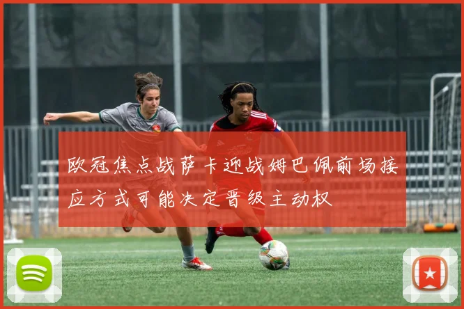 欧冠焦点战萨卡迎战姆巴佩前场接应方式可能决定晋级主动权