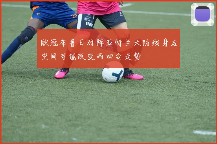 欧冠布鲁日对阵亚特兰大防线身后空间可能改变两回合走势