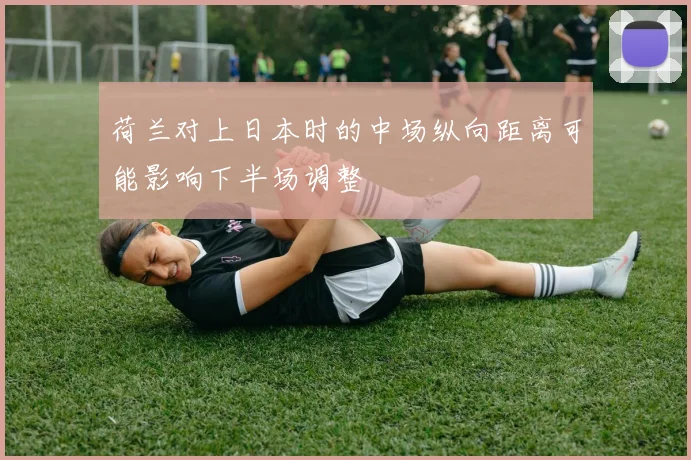 荷兰对上日本时的中场纵向距离可能影响下半场调整